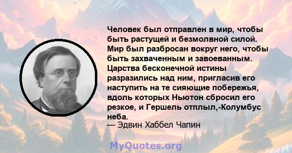 Человек был отправлен в мир, чтобы быть растущей и безмолвной силой. Мир был разбросан вокруг него, чтобы быть захваченным и завоеванным. Царства бесконечной истины разразились над ним, пригласив его наступить на те