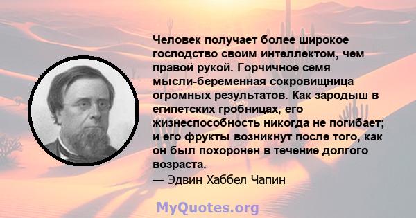 Человек получает более широкое господство своим интеллектом, чем правой рукой. Горчичное семя мысли-беременная сокровищница огромных результатов. Как зародыш в египетских гробницах, его жизнеспособность никогда не