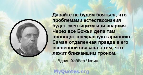 Давайте не будем бояться, что проблемами естествознания будет скептицизм или анархия. Через все Божьи дела там проводят прекрасную гармонию. Самая отдаленная правда в его вселенной связана с тем, что лежит ближайшим