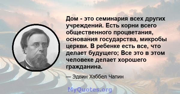 Дом - это семинария всех других учреждений. Есть корни всего общественного процветания, основания государства, микробы церкви. В ребенке есть все, что делает будущего; Все это в этом человеке делает хорошего гражданина.