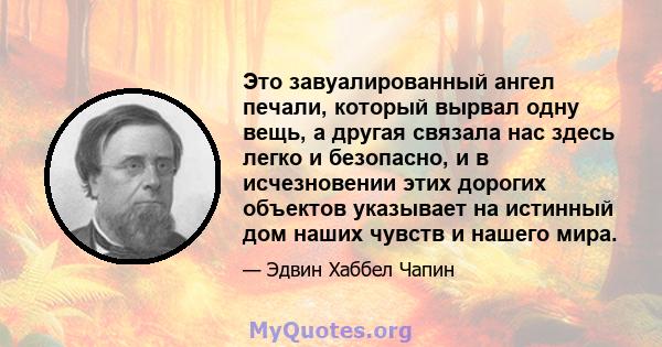 Это завуалированный ангел печали, который вырвал одну вещь, а другая связала нас здесь легко и безопасно, и в исчезновении этих дорогих объектов указывает на истинный дом наших чувств и нашего мира.