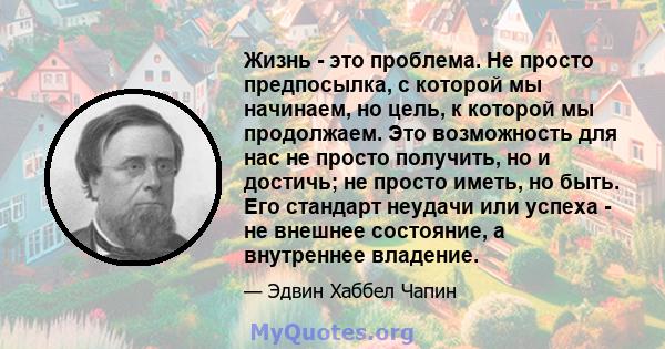 Жизнь - это проблема. Не просто предпосылка, с которой мы начинаем, но цель, к которой мы продолжаем. Это возможность для нас не просто получить, но и достичь; не просто иметь, но быть. Его стандарт неудачи или успеха - 