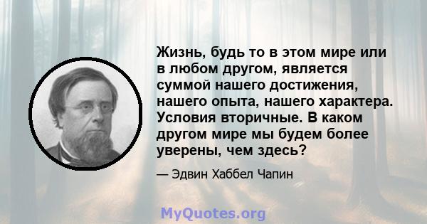 Жизнь, будь то в этом мире или в любом другом, является суммой нашего достижения, нашего опыта, нашего характера. Условия вторичные. В каком другом мире мы будем более уверены, чем здесь?