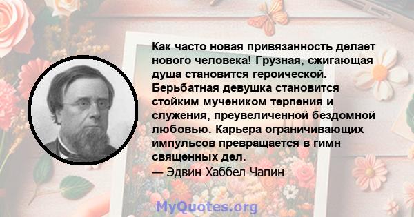 Как часто новая привязанность делает нового человека! Грузная, сжигающая душа становится героической. Берьбатная девушка становится стойким мучеником терпения и служения, преувеличенной бездомной любовью. Карьера