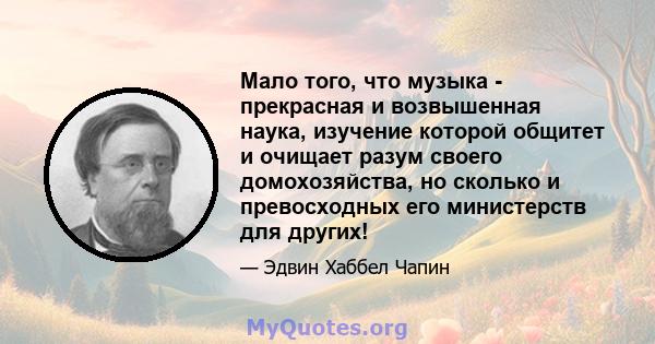 Мало того, что музыка - прекрасная и возвышенная наука, изучение которой общитет и очищает разум своего домохозяйства, но сколько и превосходных его министерств для других!