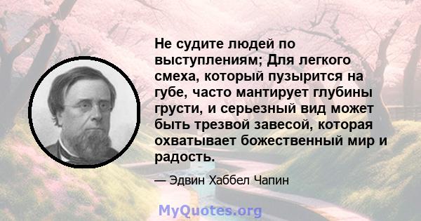 Не судите людей по выступлениям; Для легкого смеха, который пузырится на губе, часто мантирует глубины грусти, и серьезный вид может быть трезвой завесой, которая охватывает божественный мир и радость.