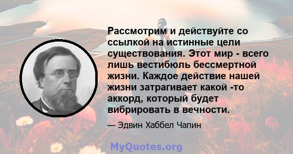 Рассмотрим и действуйте со ссылкой на истинные цели существования. Этот мир - всего лишь вестибюль бессмертной жизни. Каждое действие нашей жизни затрагивает какой -то аккорд, который будет вибрировать в вечности.