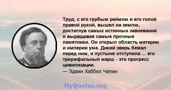 Труд, с его грубым реймом и его голой правой рукой, вышел на землю, достигнув самых истинных завоеваний и выращивая самые прочные памятники. Он открыл область материи и империи ума. Дикий зверь бежал перед ним, и