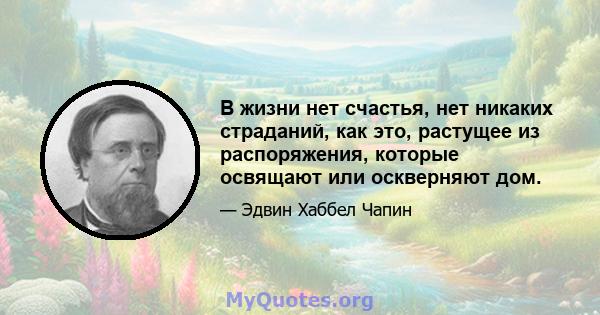 В жизни нет счастья, нет никаких страданий, как это, растущее из распоряжения, которые освящают или оскверняют дом.