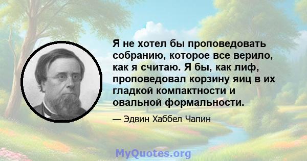 Я не хотел бы проповедовать собранию, которое все верило, как я считаю. Я бы, как лиф, проповедовал корзину яиц в их гладкой компактности и овальной формальности.