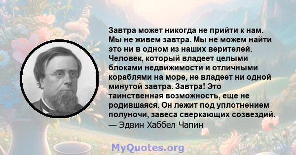 Завтра может никогда не прийти к нам. Мы не живем завтра. Мы не можем найти это ни в одном из наших верителей. Человек, который владеет целыми блоками недвижимости и отличными кораблями на море, не владеет ни одной