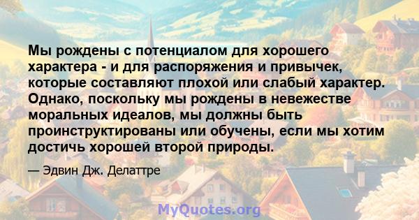 Мы рождены с потенциалом для хорошего характера - и для распоряжения и привычек, которые составляют плохой или слабый характер. Однако, поскольку мы рождены в невежестве моральных идеалов, мы должны быть