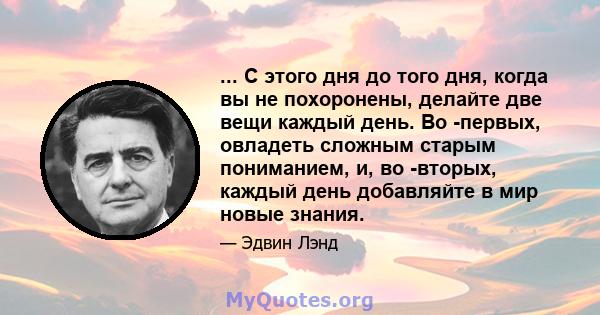 ... С этого дня до того дня, когда вы не похоронены, делайте две вещи каждый день. Во -первых, овладеть сложным старым пониманием, и, во -вторых, каждый день добавляйте в мир новые знания.