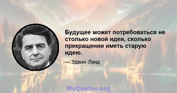 Будущее может потребоваться не столько новой идеи, сколько прекращении иметь старую идею.