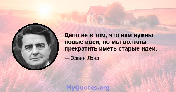 Дело не в том, что нам нужны новые идеи, но мы должны прекратить иметь старые идеи.