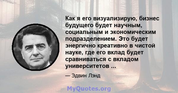 Как я его визуализирую, бизнес будущего будет научным, социальным и экономическим подразделением. Это будет энергично креативно в чистой науке, где его вклад будет сравниваться с вкладом университетов ...