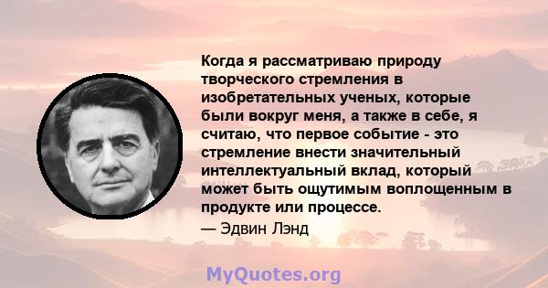 Когда я рассматриваю природу творческого стремления в изобретательных ученых, которые были вокруг меня, а также в себе, я считаю, что первое событие - это стремление внести значительный интеллектуальный вклад, который