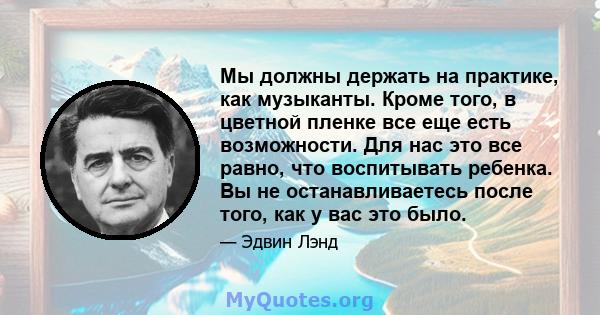 Мы должны держать на практике, как музыканты. Кроме того, в цветной пленке все еще есть возможности. Для нас это все равно, что воспитывать ребенка. Вы не останавливаетесь после того, как у вас это было.