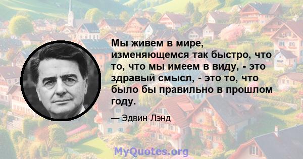 Мы живем в мире, изменяющемся так быстро, что то, что мы имеем в виду, - это здравый смысл, - это то, что было бы правильно в прошлом году.