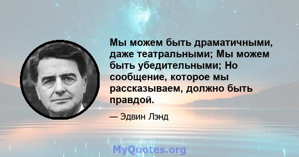 Мы можем быть драматичными, даже театральными; Мы можем быть убедительными; Но сообщение, которое мы рассказываем, должно быть правдой.