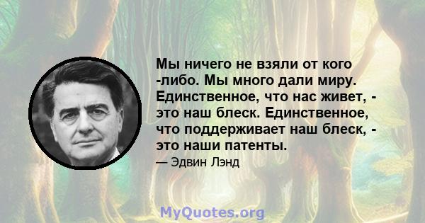 Мы ничего не взяли от кого -либо. Мы много дали миру. Единственное, что нас живет, - это наш блеск. Единственное, что поддерживает наш блеск, - это наши патенты.