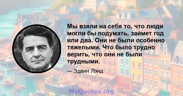 Мы взяли на себя то, что люди могли бы подумать, займет год или два. Они не были особенно тяжелыми. Что было трудно верить, что они не были трудными.