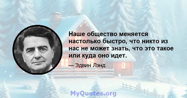 Наше общество меняется настолько быстро, что никто из нас не может знать, что это такое или куда оно идет.