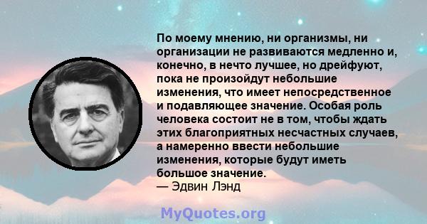 По моему мнению, ни организмы, ни организации не развиваются медленно и, конечно, в нечто лучшее, но дрейфуют, пока не произойдут небольшие изменения, что имеет непосредственное и подавляющее значение. Особая роль