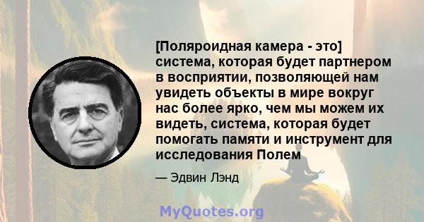 [Поляроидная камера - это] система, которая будет партнером в восприятии, позволяющей нам увидеть объекты в мире вокруг нас более ярко, чем мы можем их видеть, система, которая будет помогать памяти и инструмент для