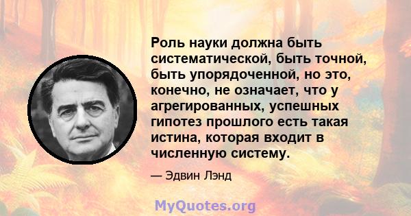 Роль науки должна быть систематической, быть точной, быть упорядоченной, но это, конечно, не означает, что у агрегированных, успешных гипотез прошлого есть такая истина, которая входит в численную систему.