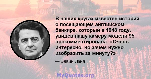 В наших кругах известен история о посещающем английском банкире, который в 1948 году, увидев нашу камеру модели 95, прокомментировала: «Очень интересно, но зачем нужно изобразить за минуту?»