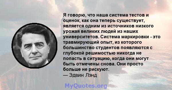 Я говорю, что наша система тестов и оценок, как она теперь существует, является одним из источников низкого урожая великих людей из наших университетов. Система маркировки - это травмирующий опыт, из которого