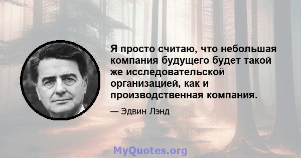 Я просто считаю, что небольшая компания будущего будет такой же исследовательской организацией, как и производственная компания.