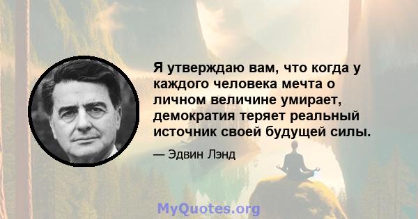 Я утверждаю вам, что когда у каждого человека мечта о личном величине умирает, демократия теряет реальный источник своей будущей силы.