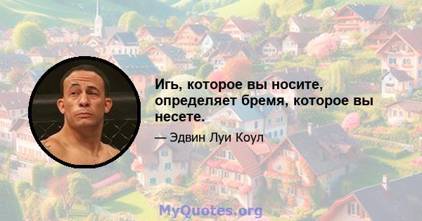 Игь, которое вы носите, определяет бремя, которое вы несете.