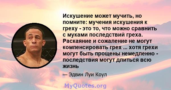 Искушение может мучить, но помните: мучения искушения к греху - это то, что можно сравнить с муками последствий греха. Раскаяние и сожаление не могут компенсировать грех ... хотя грехи могут быть прощены немедленно -