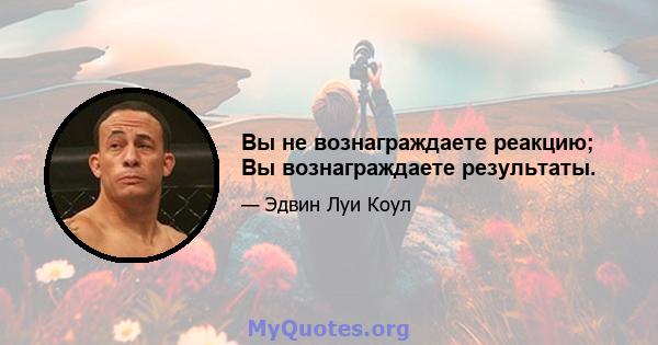 Вы не вознаграждаете реакцию; Вы вознаграждаете результаты.