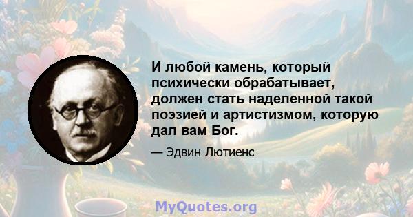 И любой камень, который психически обрабатывает, должен стать наделенной такой поэзией и артистизмом, которую дал вам Бог.