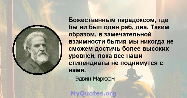 Божественным парадоксом, где бы ни был один раб, два. Таким образом, в замечательной взаимности бытия мы никогда не сможем достичь более высоких уровней, пока все наши стипендиаты не поднимутся с нами.