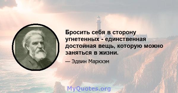 Бросить себя в сторону угнетенных - единственная достойная вещь, которую можно заняться в жизни.