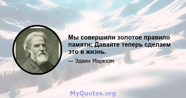 Мы совершили золотое правило памяти; Давайте теперь сделаем это в жизнь.