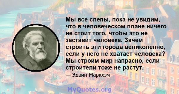 Мы все слепы, пока не увидим, что в человеческом плане ничего не стоит того, чтобы это не заставит человека. Зачем строить эти города великолепно, если у него не хватает человека? Мы строим мир напрасно, если строители