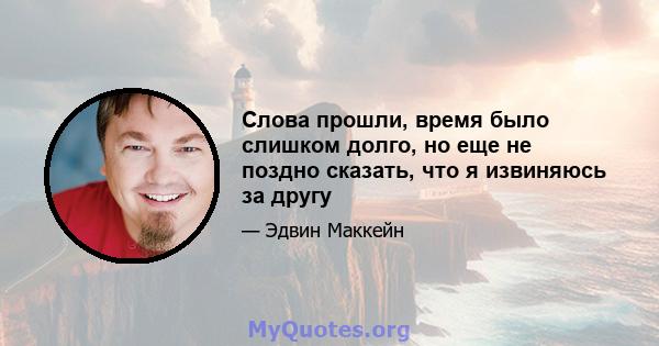 Слова прошли, время было слишком долго, но еще не поздно сказать, что я извиняюсь за другу