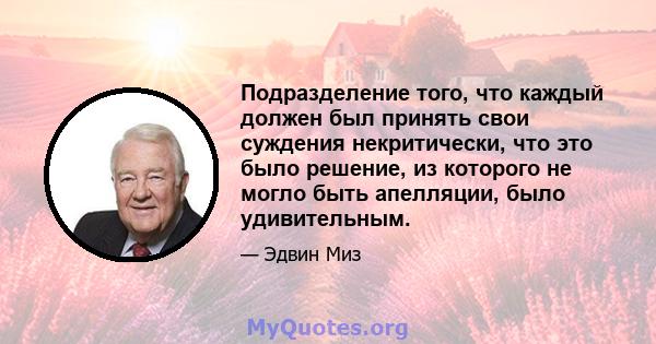 Подразделение того, что каждый должен был принять свои суждения некритически, что это было решение, из которого не могло быть апелляции, было удивительным.