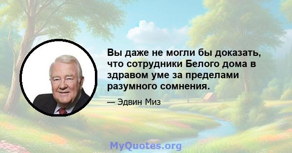 Вы даже не могли бы доказать, что сотрудники Белого дома в здравом уме за пределами разумного сомнения.