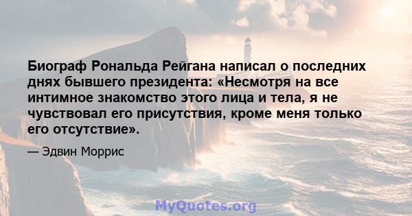 Биограф Рональда Рейгана написал о последних днях бывшего президента: «Несмотря на все интимное знакомство этого лица и тела, я не чувствовал его присутствия, кроме меня только его отсутствие».