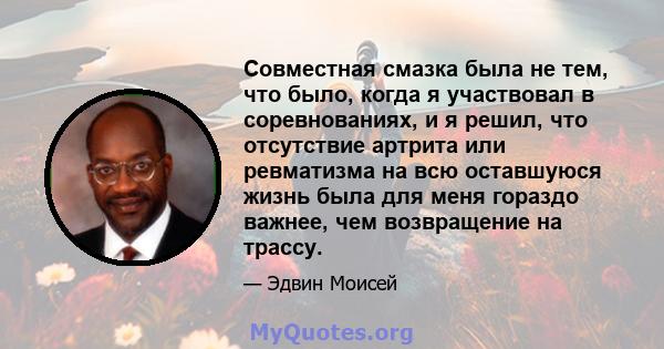 Совместная смазка была не тем, что было, когда я участвовал в соревнованиях, и я решил, что отсутствие артрита или ревматизма на всю оставшуюся жизнь была для меня гораздо важнее, чем возвращение на трассу.