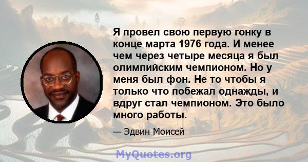 Я провел свою первую гонку в конце марта 1976 года. И менее чем через четыре месяца я был олимпийским чемпионом. Но у меня был фон. Не то чтобы я только что побежал однажды, и вдруг стал чемпионом. Это было много работы.