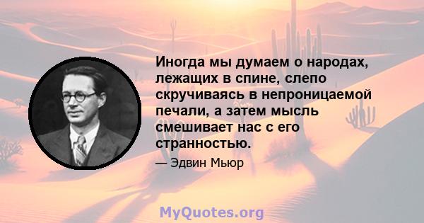 Иногда мы думаем о народах, лежащих в спине, слепо скручиваясь в непроницаемой печали, а затем мысль смешивает нас с его странностью.