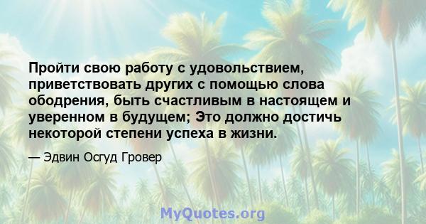 Пройти свою работу с удовольствием, приветствовать других с помощью слова ободрения, быть счастливым в настоящем и уверенном в будущем; Это должно достичь некоторой степени успеха в жизни.